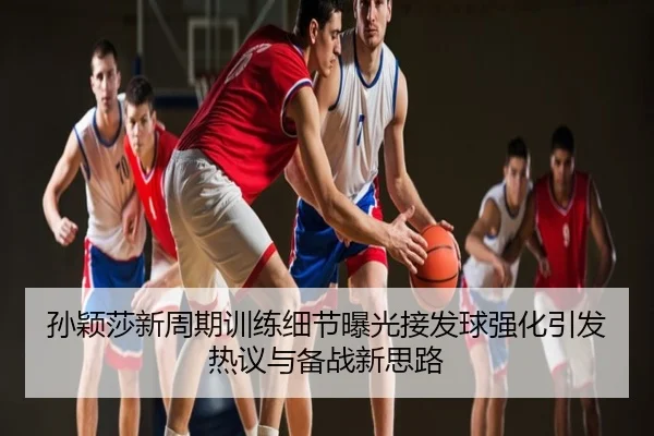 孙颖莎新周期训练细节曝光接发球强化引发热议与备战新思路